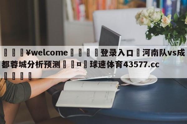 💥welcome🍖登录入口⛎河南队vs成都蓉城分析预测🤮球速体育43577.cc🍦