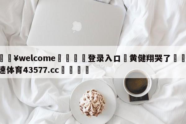 💥welcome🍖登录入口⛎黄健翔哭了🤮球速体育43577.cc🍦