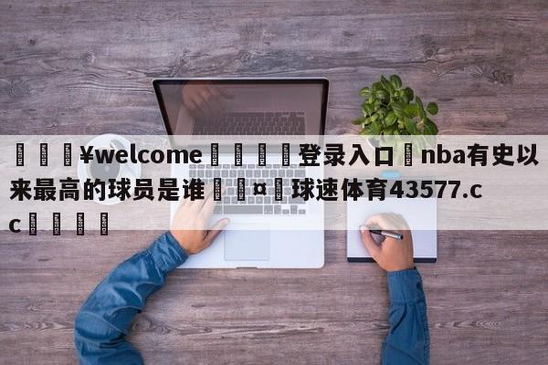 💥welcome🍖登录入口⛎nba有史以来最高的球员是谁🤮球速体育43577.cc🍦