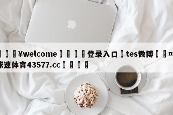 💥welcome🍖登录入口⛎tes微博🤮球速体育43577.cc🍦