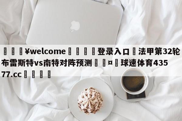 💥welcome🍖登录入口⛎法甲第32轮布雷斯特vs南特对阵预测🤮球速体育43577.cc🍦