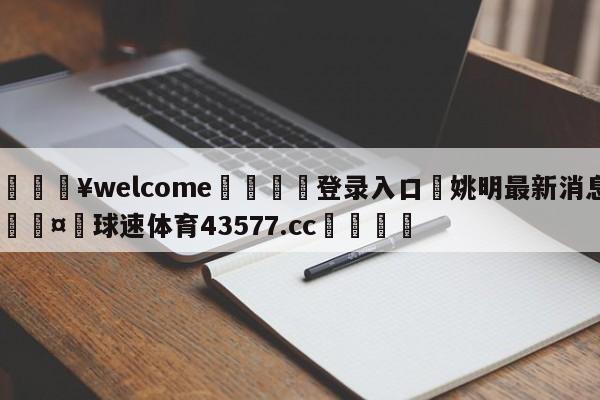 💥welcome🍖登录入口⛎姚明最新消息🤮球速体育43577.cc🍦