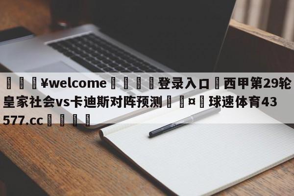 💥welcome🍖登录入口⛎西甲第29轮皇家社会vs卡迪斯对阵预测🤮球速体育43577.cc🍦