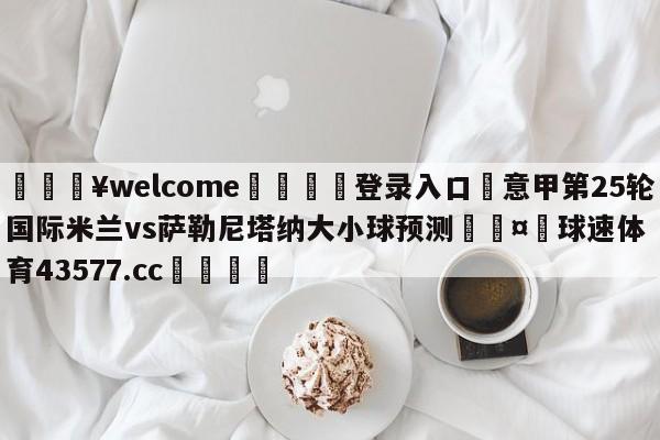 💥welcome🍖登录入口⛎意甲第25轮国际米兰vs萨勒尼塔纳大小球预测🤮球速体育43577.cc🍦