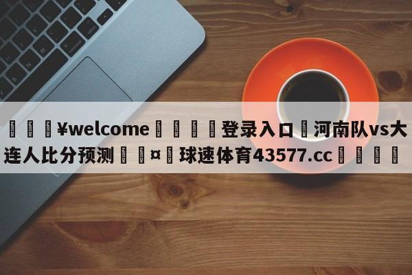 💥welcome🍖登录入口⛎河南队vs大连人比分预测🤮球速体育43577.cc🍦