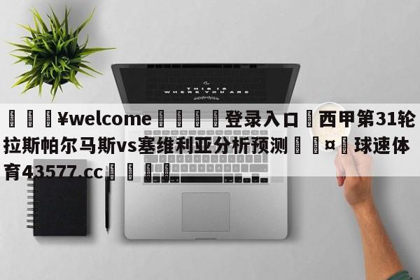 💥welcome🍖登录入口⛎西甲第31轮拉斯帕尔马斯vs塞维利亚分析预测🤮球速体育43577.cc🍦