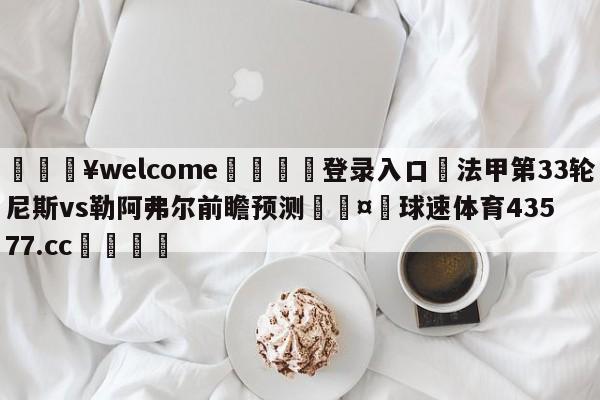 💥welcome🍖登录入口⛎法甲第33轮尼斯vs勒阿弗尔前瞻预测🤮球速体育43577.cc🍦