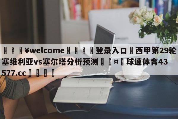 💥welcome🍖登录入口⛎西甲第29轮塞维利亚vs塞尔塔分析预测🤮球速体育43577.cc🍦