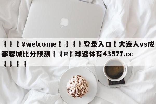 💥welcome🍖登录入口⛎大连人vs成都蓉城比分预测🤮球速体育43577.cc🍦