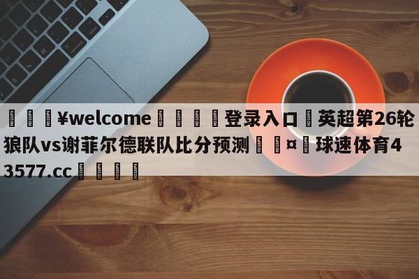 💥welcome🍖登录入口⛎英超第26轮狼队vs谢菲尔德联队比分预测🤮球速体育43577.cc🍦