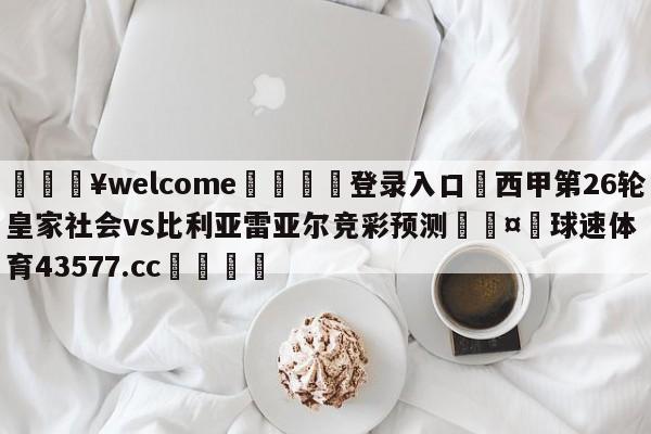 💥welcome🍖登录入口⛎西甲第26轮皇家社会vs比利亚雷亚尔竞彩预测🤮球速体育43577.cc🍦