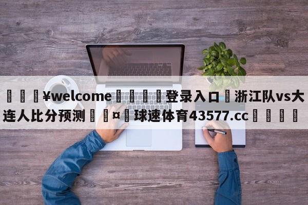 💥welcome🍖登录入口⛎浙江队vs大连人比分预测🤮球速体育43577.cc🍦