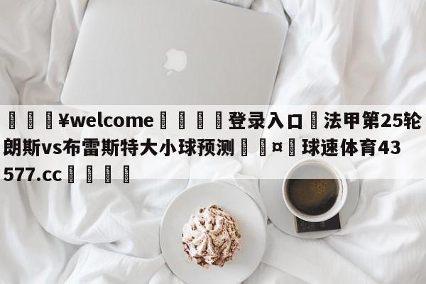 💥welcome🍖登录入口⛎法甲第25轮朗斯vs布雷斯特大小球预测🤮球速体育43577.cc🍦