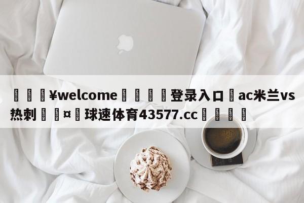 💥welcome🍖登录入口⛎ac米兰vs热刺🤮球速体育43577.cc🍦