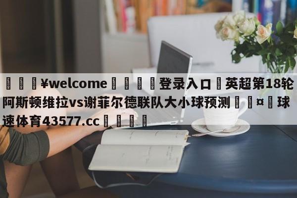 💥welcome🍖登录入口⛎英超第18轮阿斯顿维拉vs谢菲尔德联队大小球预测🤮球速体育43577.cc🍦