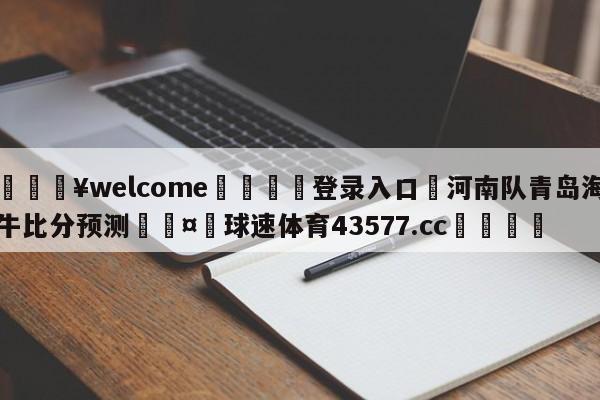 💥welcome🍖登录入口⛎河南队青岛海牛比分预测🤮球速体育43577.cc🍦