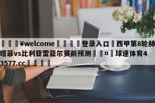 💥welcome🍖登录入口⛎西甲第8轮赫塔菲vs比利亚雷亚尔赛前预测🤮球速体育43577.cc🍦