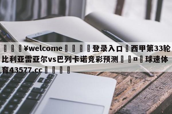 💥welcome🍖登录入口⛎西甲第33轮比利亚雷亚尔vs巴列卡诺竞彩预测🤮球速体育43577.cc🍦