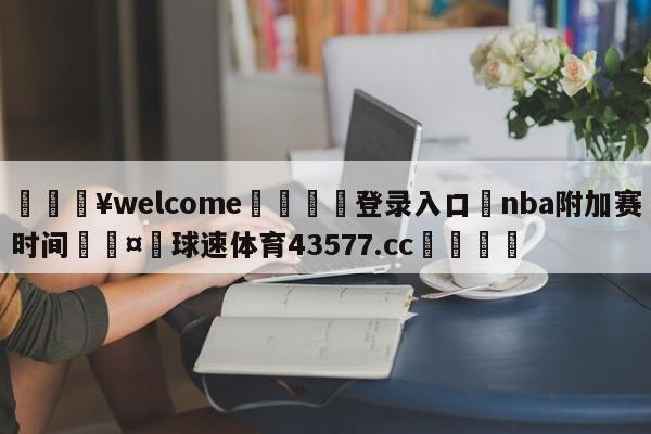 💥welcome🍖登录入口⛎nba附加赛时间🤮球速体育43577.cc🍦