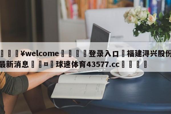 💥welcome🍖登录入口⛎福建浔兴股份最新消息🤮球速体育43577.cc🍦