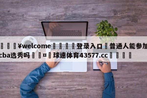 💥welcome🍖登录入口⛎普通人能参加cba选秀吗🤮球速体育43577.cc🍦