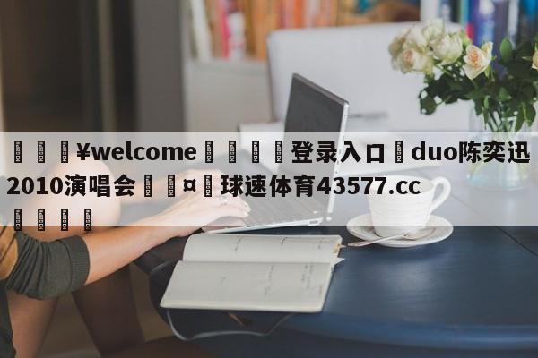 💥welcome🍖登录入口⛎duo陈奕迅2010演唱会🤮球速体育43577.cc🍦