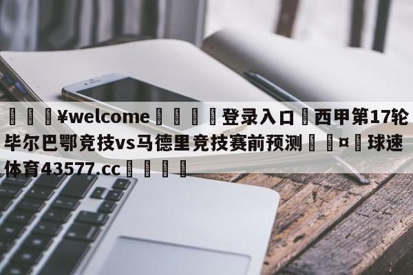 💥welcome🍖登录入口⛎西甲第17轮毕尔巴鄂竞技vs马德里竞技赛前预测🤮球速体育43577.cc🍦