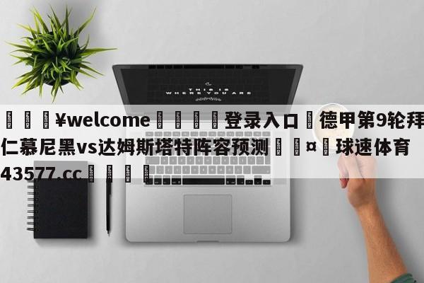 💥welcome🍖登录入口⛎德甲第9轮拜仁慕尼黑vs达姆斯塔特阵容预测🤮球速体育43577.cc🍦