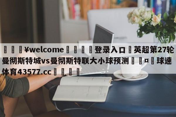 💥welcome🍖登录入口⛎英超第27轮曼彻斯特城vs曼彻斯特联大小球预测🤮球速体育43577.cc🍦