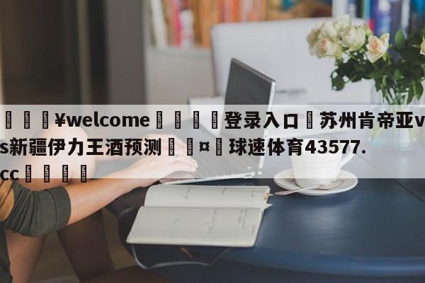 💥welcome🍖登录入口⛎苏州肯帝亚vs新疆伊力王酒预测🤮球速体育43577.cc🍦