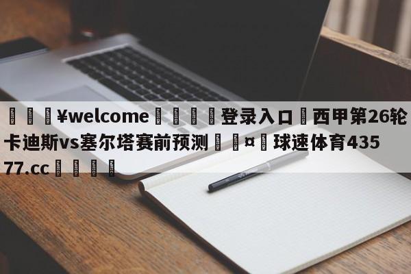 💥welcome🍖登录入口⛎西甲第26轮卡迪斯vs塞尔塔赛前预测🤮球速体育43577.cc🍦