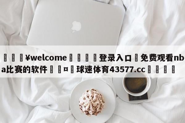 💥welcome🍖登录入口⛎免费观看nba比赛的软件🤮球速体育43577.cc🍦