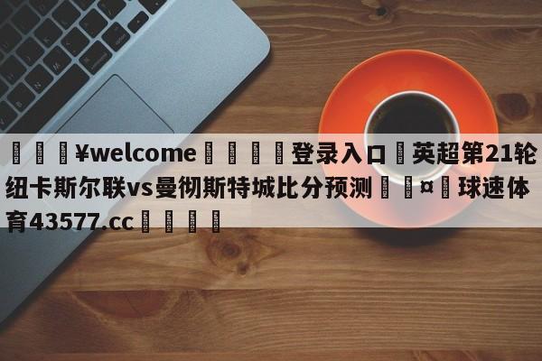 💥welcome🍖登录入口⛎英超第21轮纽卡斯尔联vs曼彻斯特城比分预测🤮球速体育43577.cc🍦