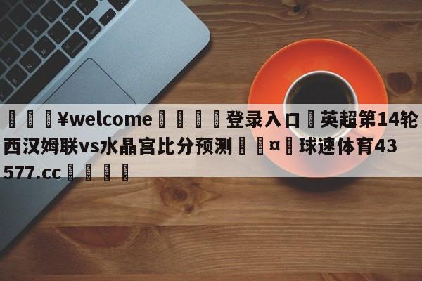 💥welcome🍖登录入口⛎英超第14轮西汉姆联vs水晶宫比分预测🤮球速体育43577.cc🍦