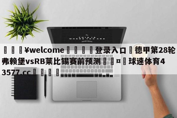 💥welcome🍖登录入口⛎德甲第28轮弗赖堡vsRB莱比锡赛前预测🤮球速体育43577.cc🍦