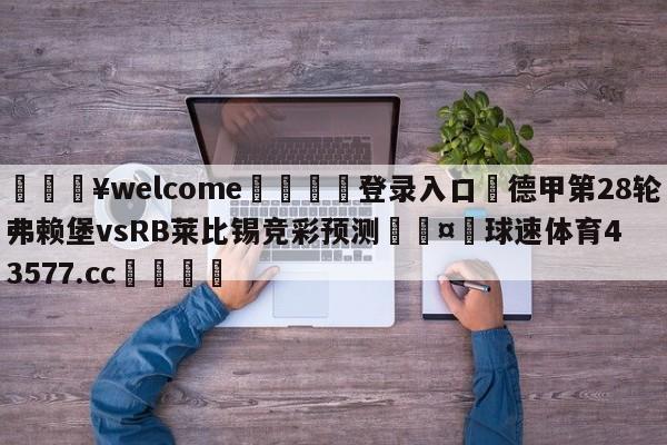 💥welcome🍖登录入口⛎德甲第28轮弗赖堡vsRB莱比锡竞彩预测🤮球速体育43577.cc🍦