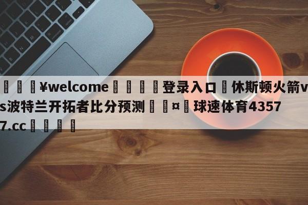 💥welcome🍖登录入口⛎休斯顿火箭vs波特兰开拓者比分预测🤮球速体育43577.cc🍦