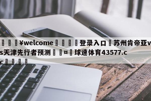 💥welcome🍖登录入口⛎苏州肯帝亚vs天津先行者预测🤮球速体育43577.cc🍦