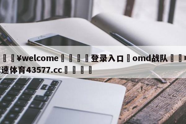 💥welcome🍖登录入口⛎omd战队🤮球速体育43577.cc🍦