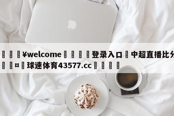 💥welcome🍖登录入口⛎中超直播比分🤮球速体育43577.cc🍦