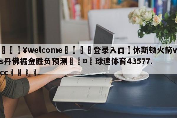 💥welcome🍖登录入口⛎休斯顿火箭vs丹佛掘金胜负预测🤮球速体育43577.cc🍦