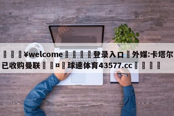 💥welcome🍖登录入口⛎外媒:卡塔尔已收购曼联🤮球速体育43577.cc🍦