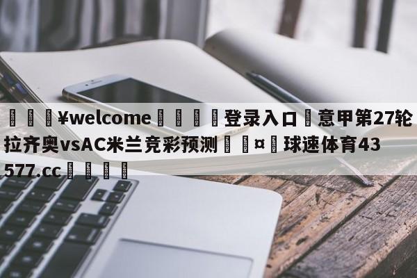 💥welcome🍖登录入口⛎意甲第27轮拉齐奥vsAC米兰竞彩预测🤮球速体育43577.cc🍦