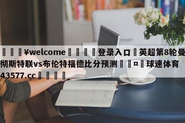 💥welcome🍖登录入口⛎英超第8轮曼彻斯特联vs布伦特福德比分预测🤮球速体育43577.cc🍦