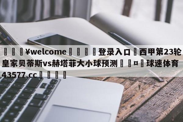 💥welcome🍖登录入口⛎西甲第23轮皇家贝蒂斯vs赫塔菲大小球预测🤮球速体育43577.cc🍦