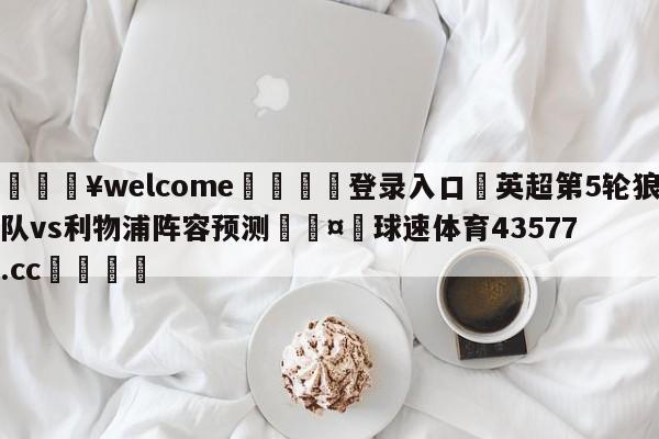 💥welcome🍖登录入口⛎英超第5轮狼队vs利物浦阵容预测🤮球速体育43577.cc🍦