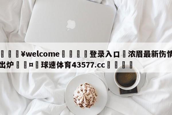 💥welcome🍖登录入口⛎浓眉最新伤情出炉🤮球速体育43577.cc🍦