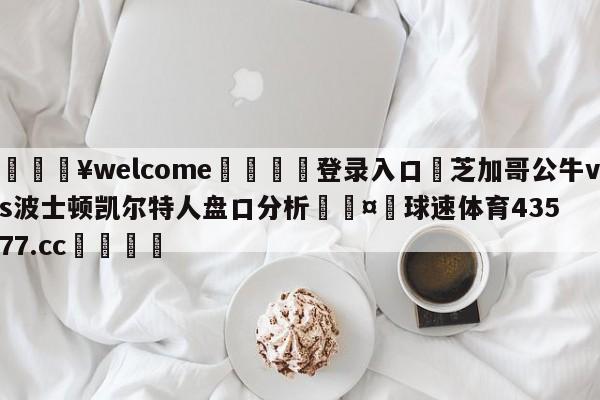 💥welcome🍖登录入口⛎芝加哥公牛vs波士顿凯尔特人盘口分析🤮球速体育43577.cc🍦