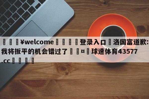 💥welcome🍖登录入口⛎洛国富道歉:我将扳平的机会错过了🤮球速体育43577.cc🍦