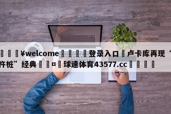 💥welcome🍖登录入口⛎卢卡库再现“杵桩”经典🤮球速体育43577.cc🍦